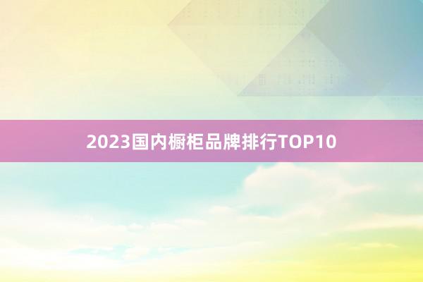 2023国内橱柜品牌排行TOP10