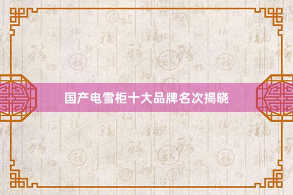 国产电雪柜十大品牌名次揭晓