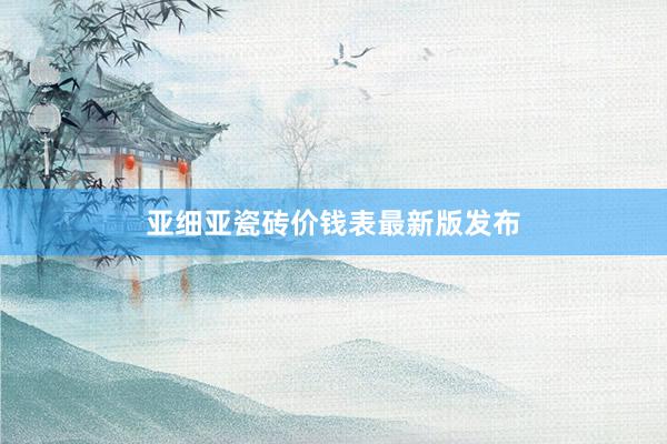 亚细亚瓷砖价钱表最新版发布