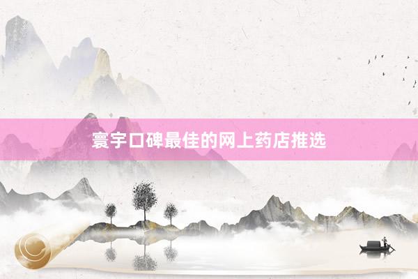 寰宇口碑最佳的网上药店推选